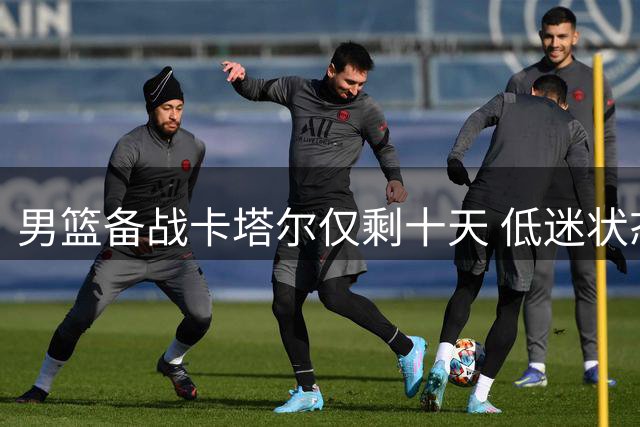 男篮备战卡塔尔仅剩十天 低迷状态令人忧心忡忡