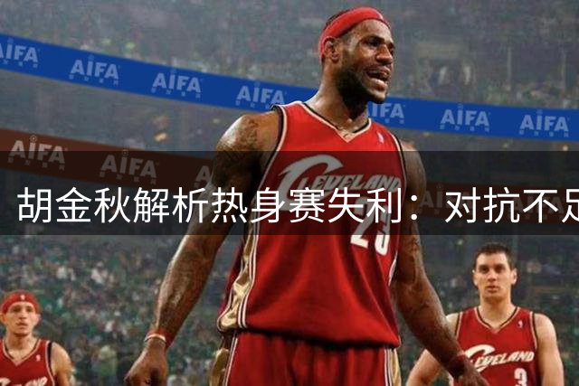 胡金秋解析热身赛失利：对抗不足致篮板失控，备战期亟需调整