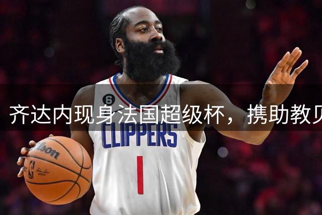 齐达内现身法国超级杯，携助教贝托尼观战